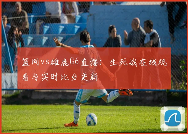 篮网vs雄鹿G6直播：生死战在线观看与实时比分更新