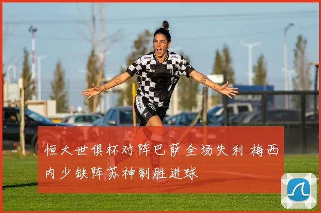 恒大世俱杯对阵巴萨全场失利 梅西内少缺阵苏神制胜进球