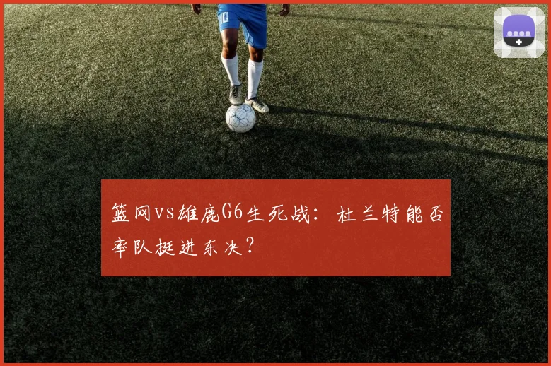 篮网vs雄鹿G6生死战：杜兰特能否率队挺进东决？