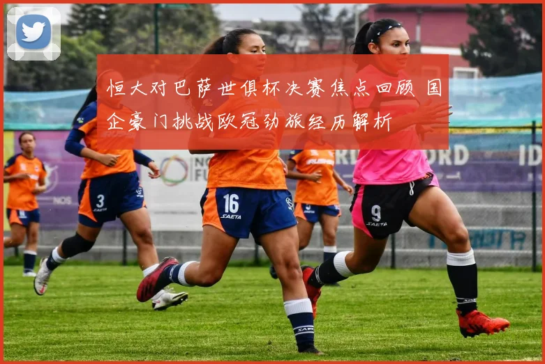 恒大对巴萨世俱杯决赛焦点回顾 国企豪门挑战欧冠劲旅经历解析