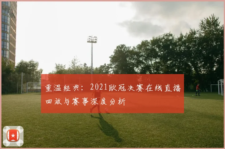 重温经典：2021欧冠决赛在线直播回放与赛事深度分析