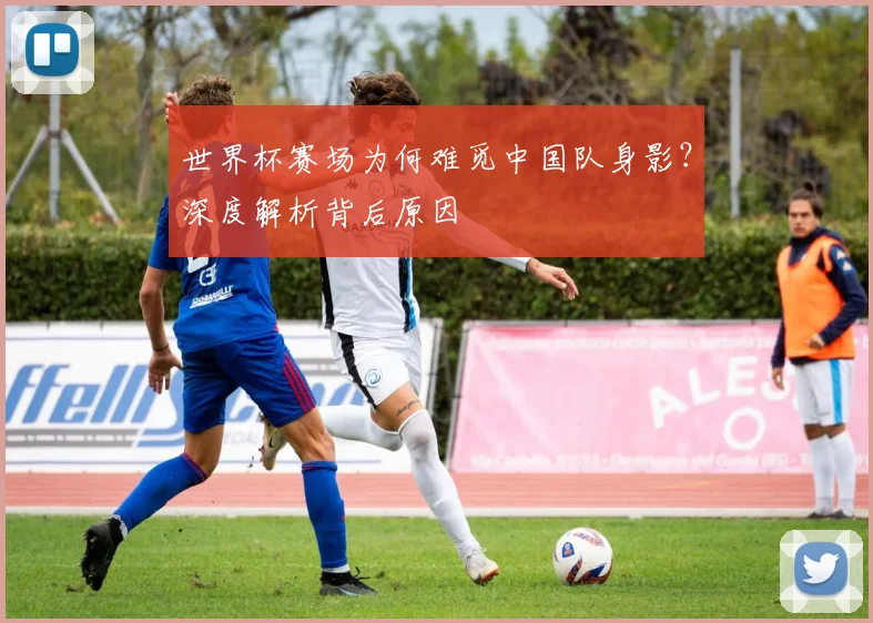 世界杯赛场为何难觅中国队身影？深度解析背后原因