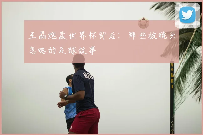 王晶炮轰世界杯背后:那些被镜头忽略的足球故事