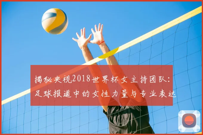 揭秘央视2018世界杯女主持团队：足球报道中的女性力量与专业表达