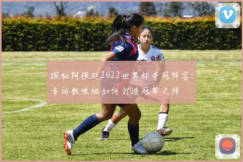 探秘阿根廷2022世界杯夺冠阵容：专访教练组如何打造冠军之师