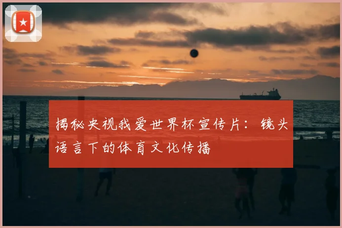 揭秘央视我爱世界杯宣传片：镜头语言下的体育文化传播