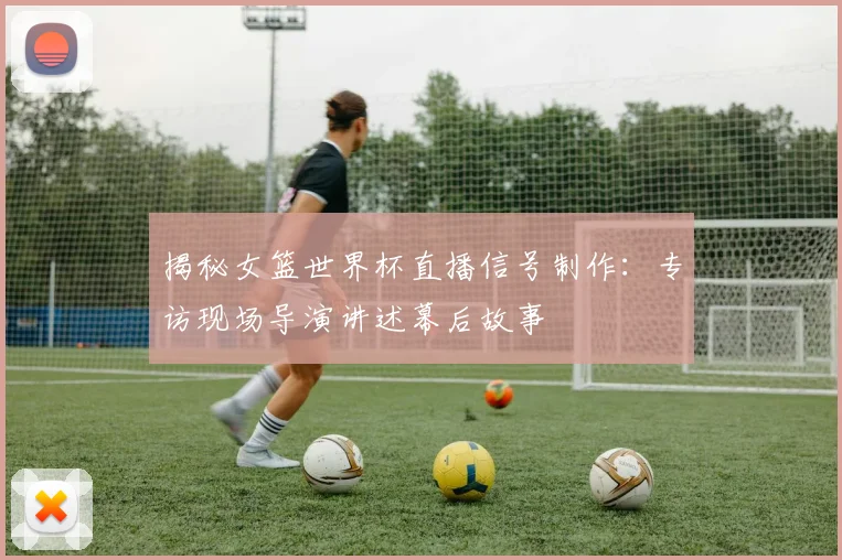 揭秘女篮世界杯直播信号制作：专访现场导演讲述幕后故事