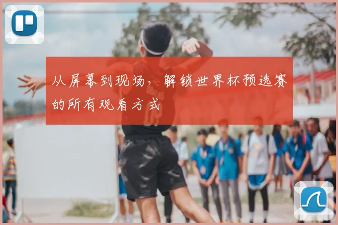 从屏幕到现场，解锁世界杯预选赛的所有观看方式
