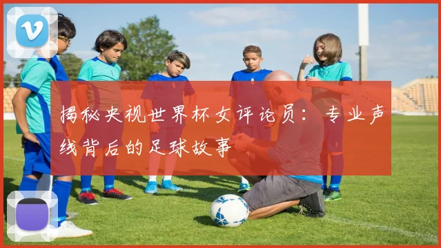 揭秘央视世界杯女评论员：专业声线背后的足球故事