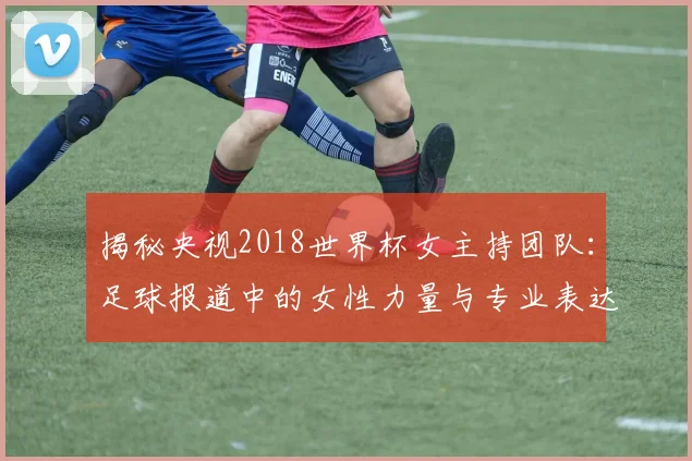 揭秘央视2018世界杯女主持团队：足球报道中的女性力量与专业表达